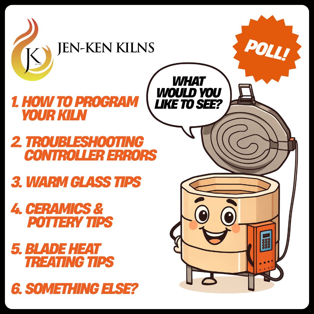Jen-Ken Kilns logo and illustrated kiln with words: What would you like to see? Poll!
1. how to program
your kiln
2. troubleshooting
controller errors
3. warm glass tips
4. ceramics &
pottery tips
5. blade heat
treating tips
6. something else?